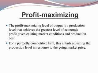 Profit-maximizing
 The profit-maximizing level of output is a production
level that achieves the greatest level of economic
profit given existing market conditions and production
cost.
 For a perfectly competitive firm, this entails adjusting the
production level in response to the going market price.
 