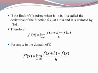  If the limit of (l) exists, when h → 0, it is called the
derivative of the function f(x) at x = a and it is denoted by
f’(a).
 Therefore,
 For any x in the domain of f,
0
( ) ( )
'( ) lim
h
f a h f a
f a
h
 

0
( ) ( )
'(x) lim
h
f x h f x
f
h
 

 
