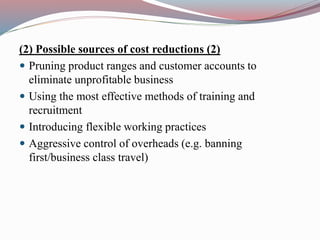(2) Possible sources of cost reductions (2)
 Pruning product ranges and customer accounts to
eliminate unprofitable business
 Using the most effective methods of training and
recruitment
 Introducing flexible working practices
 Aggressive control of overheads (e.g. banning
first/business class travel)
 