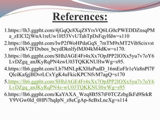 References:
1.https://lh3.ggpht.com/4jGqQc8XqZ8YrsVQ6LG0cPWEDDZnsqPM
a_zElCl2jWnA1reUw1H53VvUTahTpDsFqylfdw=s110
2.https://lh6.ggpht.com/IwP2fWoHPdaGqS_7mTM9xMT2VibScixvst
nvfvDkV2FDxbos_bcydDknlfylMJ04kM4dKw=s170.
3.https://lh6.ggpht.com/SHhJAGE4Fr4xXx7OpJPP2IOXx5yu7v7oY6
LvDZgq_anJKyRqPN4zwU03TQKKNUHwWg=s95.
4.https://lh6.ggpht.com/Lb7MNLpKXHaPudD_16mEoFlr1eVa8nPl7F
QlciKafgjBDvrLCxYgK4uFkicKPCNfvM7agQ=s170
5.https://lh6.ggpht.com/SHhJAGE4Fr4xXx7OpJPP2IOXx5yu7v7oY6
LvDZgq_anJKyRqPN4z-wU03TQKKNUHwWg=s95
6.https://lh6.ggpht.com/KaYAXA_Wzq8B5S7tF0TCZzbgIkFd9SrkR
Y9VGw0ld_0HPi7hqIpN_z8eCgAp-8eBxLncXg=s114
 