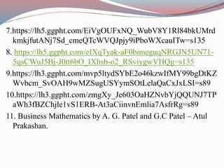 7.https://lh5.ggpht.com/EiVgOUFxNQ_WubV8Y1Rl84bkUMrd
kmkjfutANj7Sd_cmeQTcWVQJpjy9iPboWXcauITw=s135
8. https://lh5.ggpht.com/eIXqTyak-aF0bimeguqNRGJN5UN71-
5qsCWuJ5Bj-J0tt6bO_IXhsb-o2_RSviygwVHQg=s135
9.https://lh3.ggpht.com/mvp5ltydSYbE2o46kzwIfMY99bgDtKZ
Wvbcm_SvOAH9wMZSugUSYymSOtLelaQaCxJxLSI=s89
10.https://lh3.ggpht.com/zmgXy_Je603OaHZNvbYjQQUNJ7TP
aWh3fBZChjle1vS1ERB-At3aCiinvnEmlia7AsfrRg=s89
11. Business Mathematics by A. G. Patel and G.C Patel – Atul
Prakashan.
 