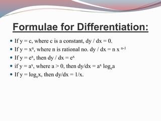 Formulae for Differentiation:
 If y = c, where c is a constant, dy / dx = 0.
 If y = xn, where n is rational no. dy / dx = n x n-1
 If y = ex, then dy / dx = ex
 if y = ax, where a > 0, then dy/dx = ax logea
 If y = logex, then dy/dx = 1/x.
 