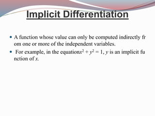 Implicit Differentiation
 A function whose value can only be computed indirectly fr
om one or more of the independent variables.
 For example, in the equationx2 + y2 = 1, y is an implicit fu
nction of x.
 