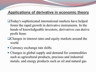 Applications of derivative in economic theory
Today's sophisticated international markets have helped
foster the rapid growth in derivative instruments. In the
hands of knowledgeable investors, derivatives can derive
profit from:
Changes in interest rates and equity markets around the
world
 Currency exchange rate shifts
 Changes in global supply and demand for commodities
such as agricultural products, precious and industrial
metals, and energy products such as oil and natural gas
 