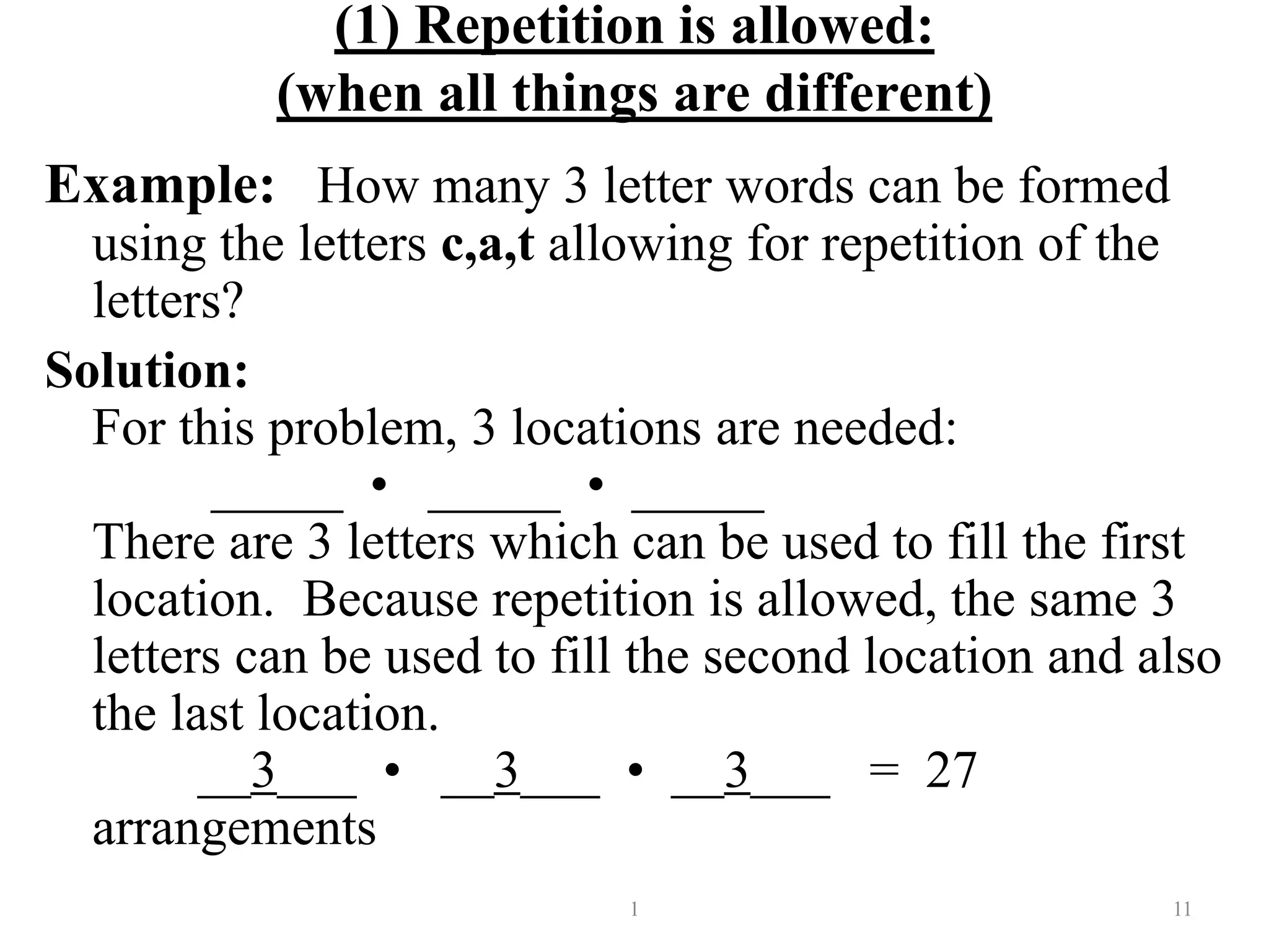 (1) Repetition is allowed:
(when all things are different)
Example: How many 3 letter words can be formed
using the letters c,a,t allowing for repetition of the
letters?
Solution:
For this problem, 3 locations are needed:
_____ • _____ • _____
There are 3 letters which can be used to fill the first
location. Because repetition is allowed, the same 3
letters can be used to fill the second location and also
the last location.
__3___ • __3___ • __3___ = 27
arrangements
1 11
 