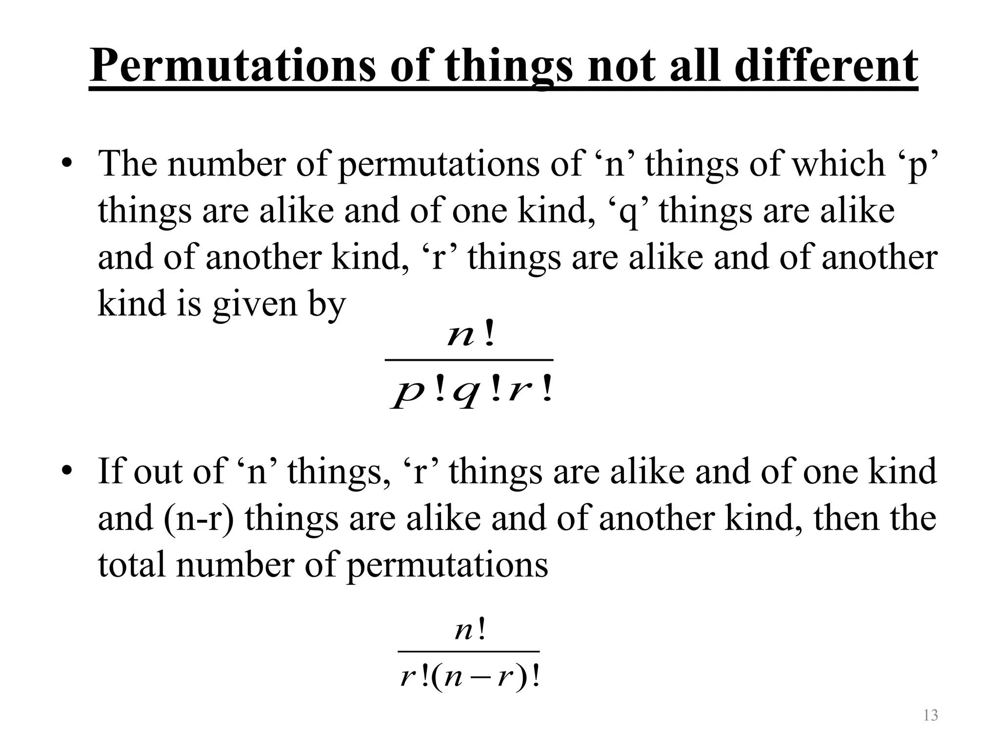 Permutations of things not all different
• The number of permutations of ‘n’ things of which ‘p’
things are alike and of one kind, ‘q’ things are alike
and of another kind, ‘r’ things are alike and of another
kind is given by
• If out of ‘n’ things, ‘r’ things are alike and of one kind
and (n-r) things are alike and of another kind, then the
total number of permutations
13
!
! ! !
n
p q r
!
!( )!
n
r n r
 