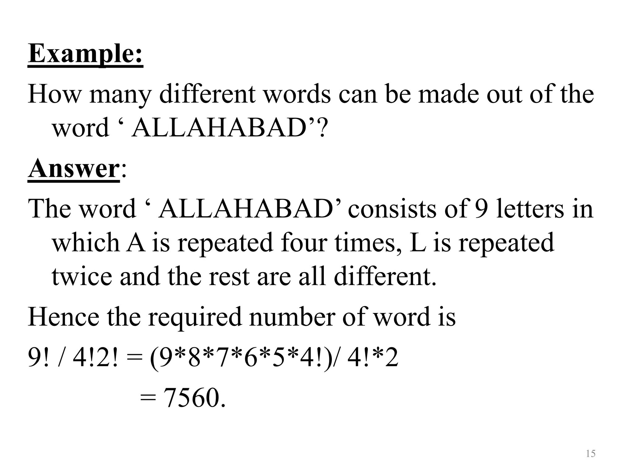 Example:
How many different words can be made out of the
word ‘ ALLAHABAD’?
Answer:
The word ‘ ALLAHABAD’ consists of 9 letters in
which A is repeated four times, L is repeated
twice and the rest are all different.
Hence the required number of word is
9! / 4!2! = (9*8*7*6*5*4!)/ 4!*2
= 7560.
15
 