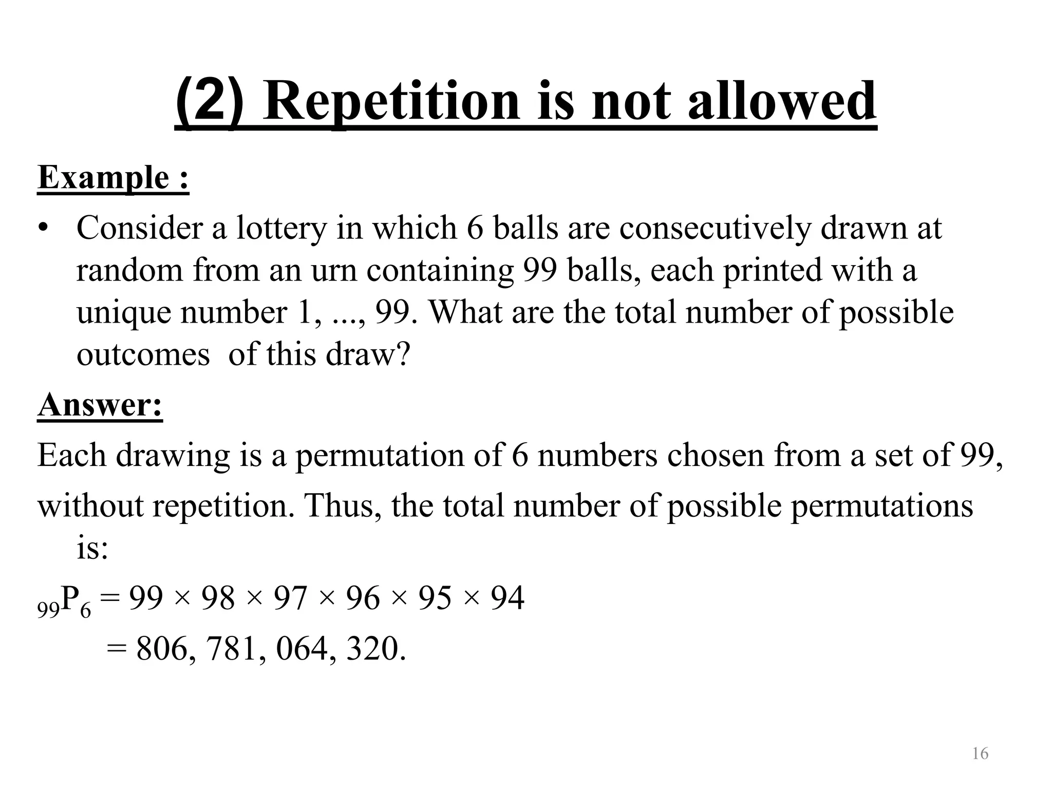 (2) Repetition is not allowed
Example :
• Consider a lottery in which 6 balls are consecutively drawn at
random from an urn containing 99 balls, each printed with a
unique number 1, ..., 99. What are the total number of possible
outcomes of this draw?
Answer:
Each drawing is a permutation of 6 numbers chosen from a set of 99,
without repetition. Thus, the total number of possible permutations
is:
99P6 = 99 × 98 × 97 × 96 × 95 × 94
= 806, 781, 064, 320.
16
 