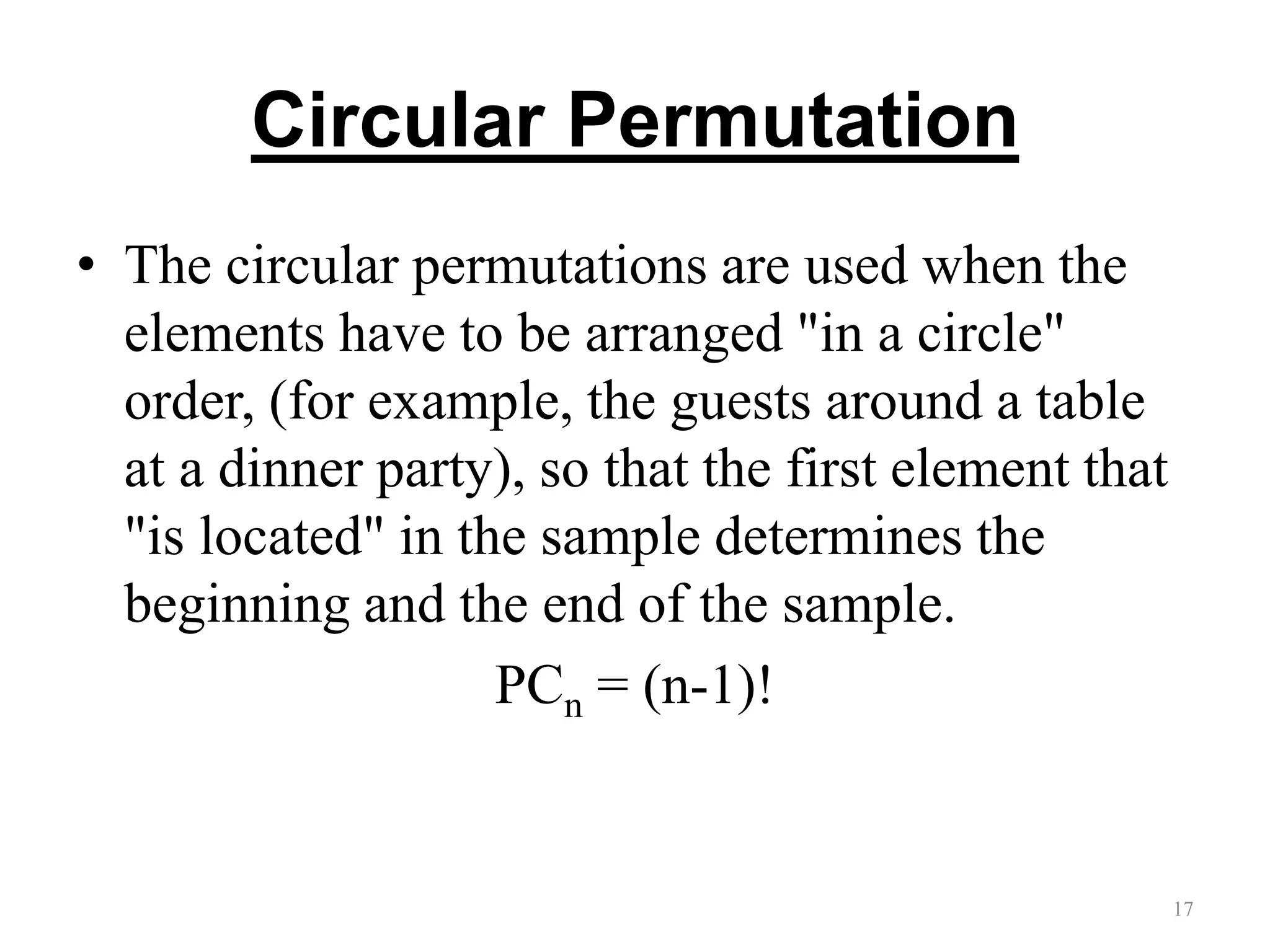 Circular Permutation
• The circular permutations are used when the
elements have to be arranged "in a circle"
order, (for example, the guests around a table
at a dinner party), so that the first element that
"is located" in the sample determines the
beginning and the end of the sample.
PCn = (n-1)!
17
 