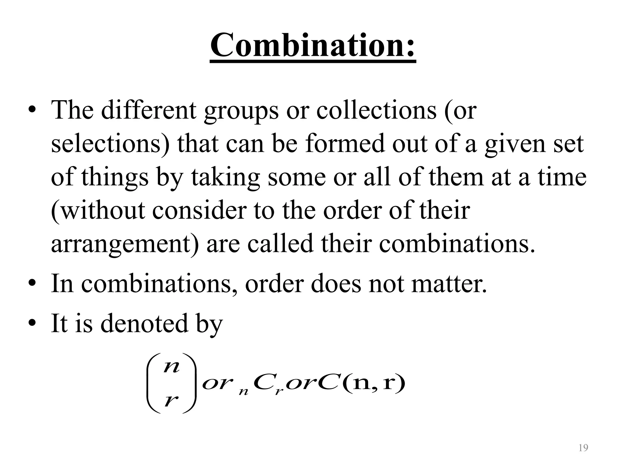 Combination:
• The different groups or collections (or
selections) that can be formed out of a given set
of things by taking some or all of them at a time
(without consider to the order of their
arrangement) are called their combinations.
• In combinations, order does not matter.
• It is denoted by
19
(n, r)n r
n
or C orC
r
 
 
 
 