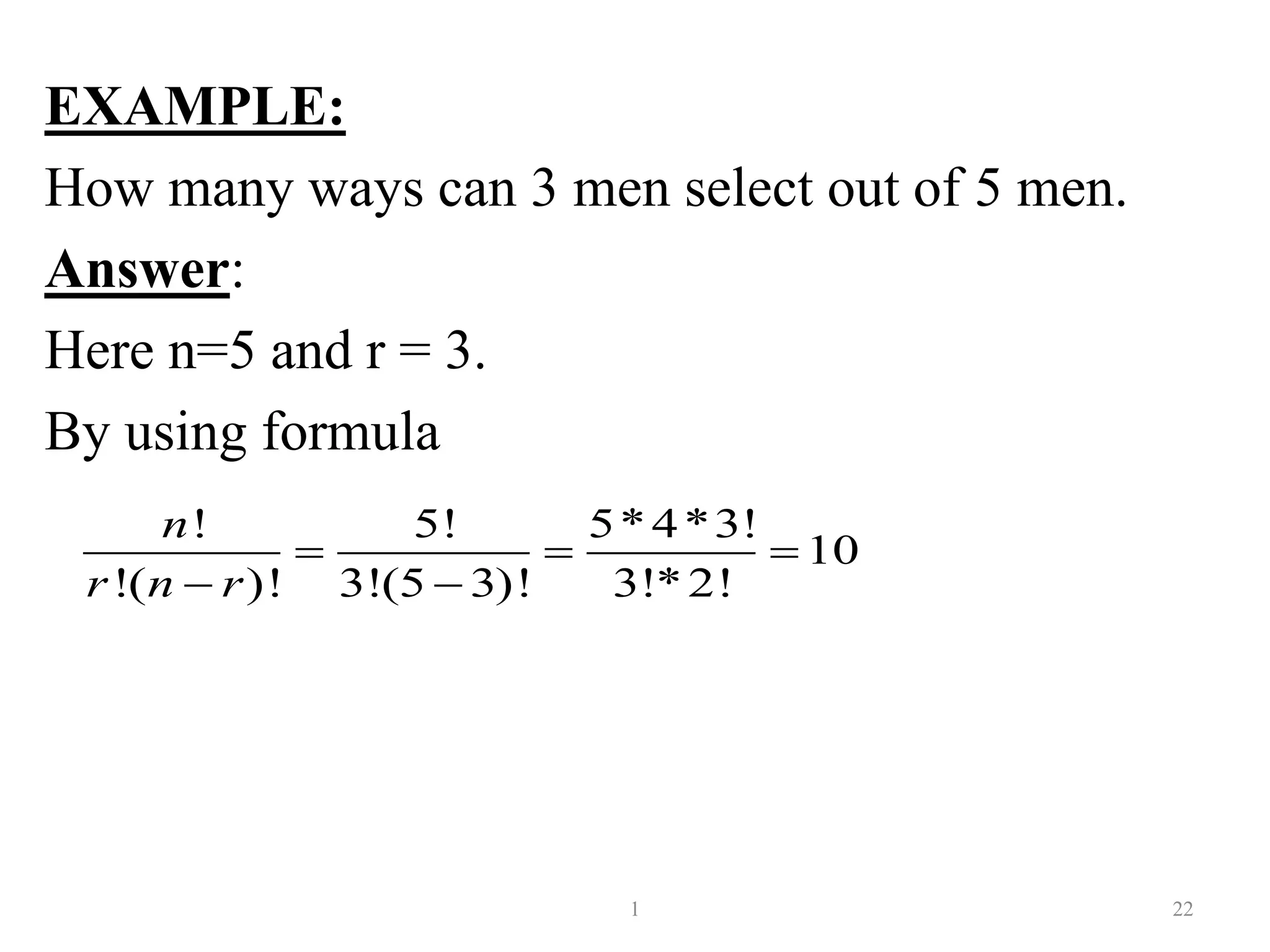 EXAMPLE:
How many ways can 3 men select out of 5 men.
Answer:
Here n=5 and r = 3.
By using formula
1 22
! 5! 5*4*3!
10
!( )! 3!(5 3)! 3!*2!
n
r n r
  
 
 