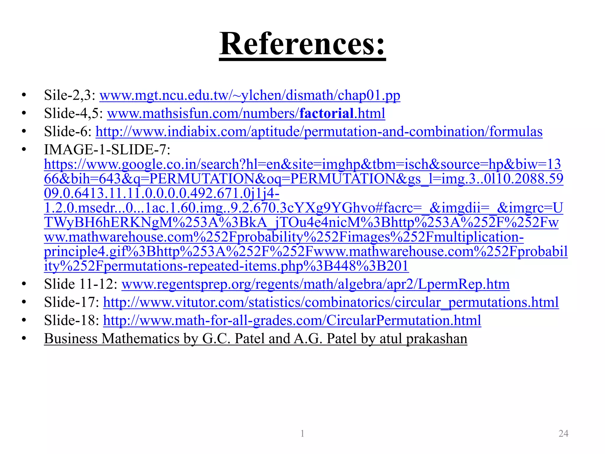 References:
• Sile-2,3: www.mgt.ncu.edu.tw/~ylchen/dismath/chap01.pp
• Slide-4,5: www.mathsisfun.com/numbers/factorial.html
• Slide-6: http://www.indiabix.com/aptitude/permutation-and-combination/formulas
• IMAGE-1-SLIDE-7:
https://www.google.co.in/search?hl=en&site=imghp&tbm=isch&source=hp&biw=13
66&bih=643&q=PERMUTATION&oq=PERMUTATION&gs_l=img.3..0l10.2088.59
09.0.6413.11.11.0.0.0.0.492.671.0j1j4-
1.2.0.msedr...0...1ac.1.60.img..9.2.670.3cYXg9YGhvo#facrc=_&imgdii=_&imgrc=U
TWyBH6hERKNgM%253A%3BkA_jTOu4e4nicM%3Bhttp%253A%252F%252Fw
ww.mathwarehouse.com%252Fprobability%252Fimages%252Fmultiplication-
principle4.gif%3Bhttp%253A%252F%252Fwww.mathwarehouse.com%252Fprobabil
ity%252Fpermutations-repeated-items.php%3B448%3B201
• Slide 11-12: www.regentsprep.org/regents/math/algebra/apr2/LpermRep.htm
• Slide-17: http://www.vitutor.com/statistics/combinatorics/circular_permutations.html
• Slide-18: http://www.math-for-all-grades.com/CircularPermutation.html
• Business Mathematics by G.C. Patel and A.G. Patel by atul prakashan
1 24
 