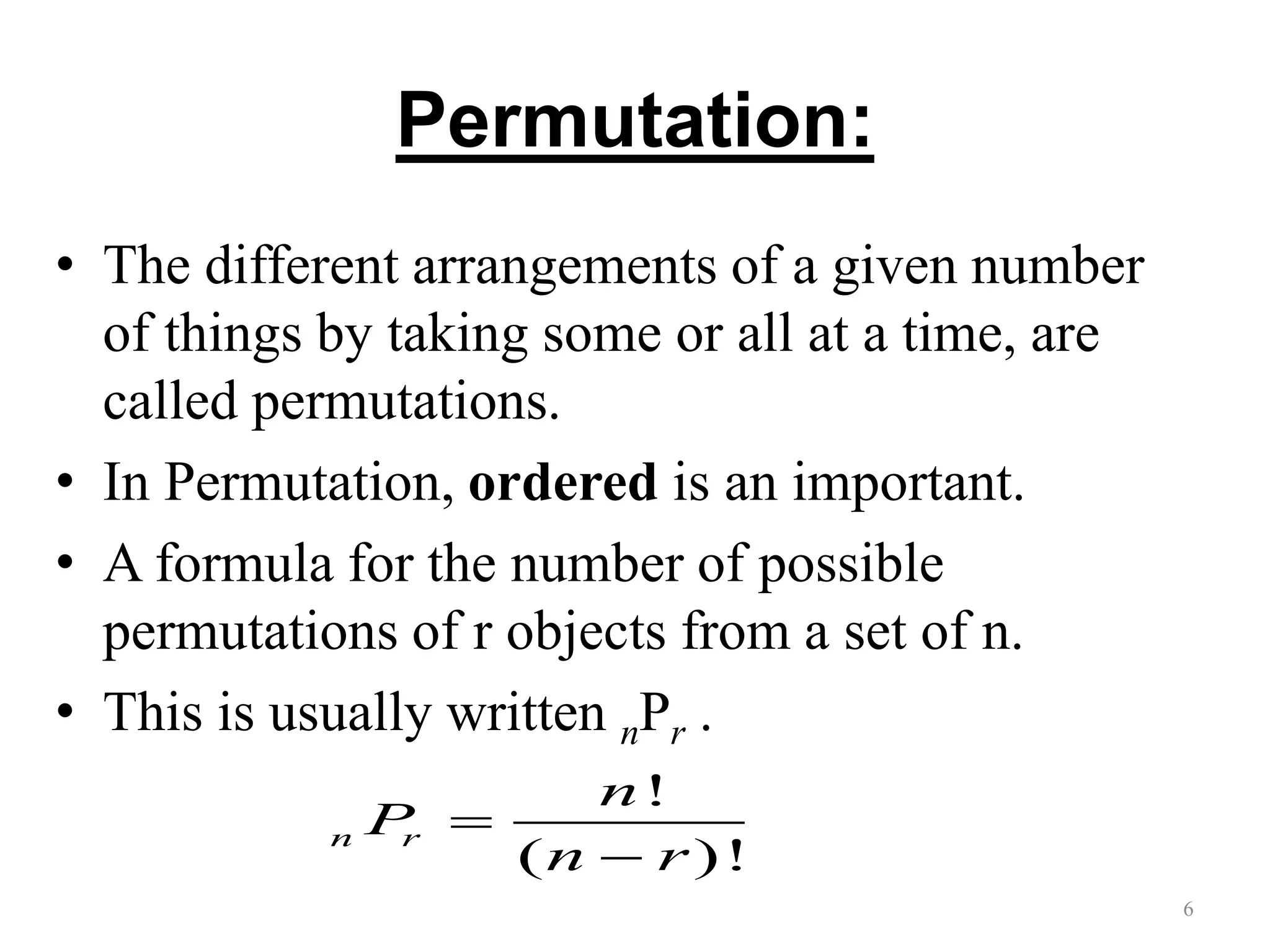 Permutation:
• The different arrangements of a given number
of things by taking some or all at a time, are
called permutations.
• In Permutation, ordered is an important.
• A formula for the number of possible
permutations of r objects from a set of n.
• This is usually written nPr .
6
!
( )!
n r
n
P
n r


 
