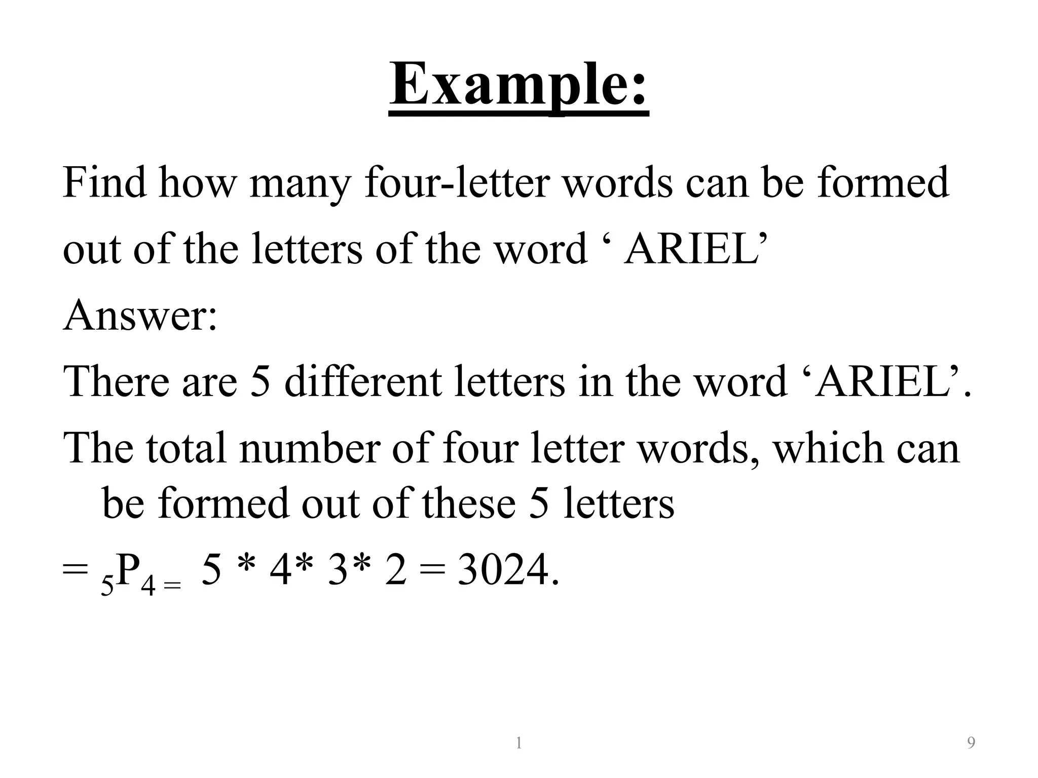 Example:
Find how many four-letter words can be formed
out of the letters of the word ‘ ARIEL’
Answer:
There are 5 different letters in the word ‘ARIEL’.
The total number of four letter words, which can
be formed out of these 5 letters
= 5P4 = 5 * 4* 3* 2 = 3024.
1 9
 