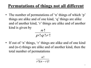 Permutations of things not all different
• The number of permutations of ‘n’ things of which ‘p’
things are alike and of one kind, ‘q’ things are alike
and of another kind, ‘r’ things are alike and of another
kind is given by
• If out of ‘n’ things, ‘r’ things are alike and of one kind
and (n-r) things are alike and of another kind, then the
total number of permutations
13
!
! ! !
n
p q r
!
!( )!
n
r n r
 