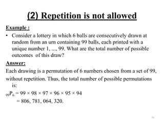 (2) Repetition is not allowed
Example :
• Consider a lottery in which 6 balls are consecutively drawn at
random from an urn containing 99 balls, each printed with a
unique number 1, ..., 99. What are the total number of possible
outcomes of this draw?
Answer:
Each drawing is a permutation of 6 numbers chosen from a set of 99,
without repetition. Thus, the total number of possible permutations
is:
99P6 = 99 × 98 × 97 × 96 × 95 × 94
= 806, 781, 064, 320.
16
 