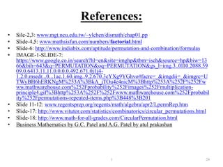References:
• Sile-2,3: www.mgt.ncu.edu.tw/~ylchen/dismath/chap01.pp
• Slide-4,5: www.mathsisfun.com/numbers/factorial.html
• Slide-6: http://www.indiabix.com/aptitude/permutation-and-combination/formulas
• IMAGE-1-SLIDE-7:
https://www.google.co.in/search?hl=en&site=imghp&tbm=isch&source=hp&biw=13
66&bih=643&q=PERMUTATION&oq=PERMUTATION&gs_l=img.3..0l10.2088.59
09.0.6413.11.11.0.0.0.0.492.671.0j1j4-
1.2.0.msedr...0...1ac.1.60.img..9.2.670.3cYXg9YGhvo#facrc=_&imgdii=_&imgrc=U
TWyBH6hERKNgM%253A%3BkA_jTOu4e4nicM%3Bhttp%253A%252F%252Fw
ww.mathwarehouse.com%252Fprobability%252Fimages%252Fmultiplication-
principle4.gif%3Bhttp%253A%252F%252Fwww.mathwarehouse.com%252Fprobabil
ity%252Fpermutations-repeated-items.php%3B448%3B201
• Slide 11-12: www.regentsprep.org/regents/math/algebra/apr2/LpermRep.htm
• Slide-17: http://www.vitutor.com/statistics/combinatorics/circular_permutations.html
• Slide-18: http://www.math-for-all-grades.com/CircularPermutation.html
• Business Mathematics by G.C. Patel and A.G. Patel by atul prakashan
1 24
 
