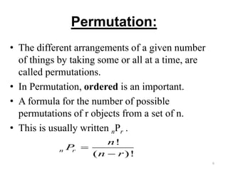 Permutation:
• The different arrangements of a given number
of things by taking some or all at a time, are
called permutations.
• In Permutation, ordered is an important.
• A formula for the number of possible
permutations of r objects from a set of n.
• This is usually written nPr .
6
!
( )!
n r
n
P
n r


 