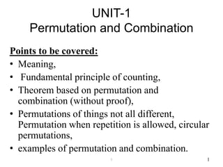 UNIT-1
Permutation and Combination
Points to be covered:
• Meaning,
• Fundamental principle of counting,
• Theorem based on permutation and
combination (without proof),
• Permutations of things not all different,
Permutation when repetition is allowed, circular
permutations,
• examples of permutation and combination.
11
 