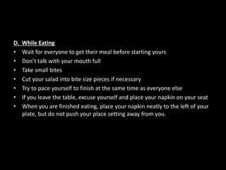 D. While Eating
• Wait for everyone to get their meal before starting yours
• Don’t talk with your mouth full
• Take small bites
• Cut your salad into bite size pieces if necessary
• Try to pace yourself to finish at the same time as everyone else
• If you leave the table, excuse yourself and place your napkin on your seat
• When you are finished eating, place your napkin neatly to the left of your
plate, but do not push your place setting away from you.
 