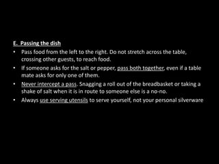 E. Passing the dish
• Pass food from the left to the right. Do not stretch across the table,
crossing other guests, to reach food.
• If someone asks for the salt or pepper, pass both together, even if a table
mate asks for only one of them.
• Never intercept a pass. Snagging a roll out of the breadbasket or taking a
shake of salt when it is in route to someone else is a no-no.
• Always use serving utensils to serve yourself, not your personal silverware
 