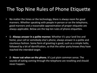 The Top Nine Rules of Phone Etiquette
• No matter the times or the technology, there is always room for good
manners. Whether speaking with people in person or on the telephone,
good manners and a reasonable approximation of proper etiquette are
always applicable. Below are the top ten rules of phone etiquettes.
• 1 - Always answer in a polite manner. Whether it's your land line and
home, your cell or somebody else's phone, always answer in a polite and
courteous fashion. Some form of greeting is good, such as a simple hello,
followed by a bit of identification, so that the other party knows they have
reached the intended target.
• 2 - Never eat when on the phone. It's just plain common sense. The
sounds of eating coming through the telephone are revolting and should
never happen.
 