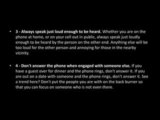 • 3 - Always speak just loud enough to be heard. Whether you are on the
phone at home, or on your cell out in public, always speak just loudly
enough to be heard by the person on the other end. Anything else will be
too loud for the other person and annoying for those in the nearby
vicinity.
• 4 - Don't answer the phone when engaged with someone else. If you
have a guest over for dinner and the phone rings, don't answer it. If you
are out on a date with someone and the phone rings, don't answer it. See
a trend here? Don't put the people you are with on the back burner so
that you can focus on someone who is not even there.
 