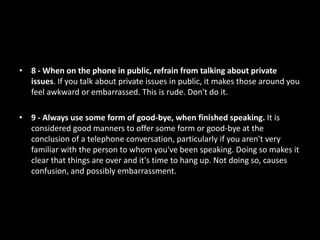 • 8 - When on the phone in public, refrain from talking about private
issues. If you talk about private issues in public, it makes those around you
feel awkward or embarrassed. This is rude. Don't do it.
• 9 - Always use some form of good-bye, when finished speaking. It is
considered good manners to offer some form or good-bye at the
conclusion of a telephone conversation, particularly if you aren't very
familiar with the person to whom you've been speaking. Doing so makes it
clear that things are over and it's time to hang up. Not doing so, causes
confusion, and possibly embarrassment.
 