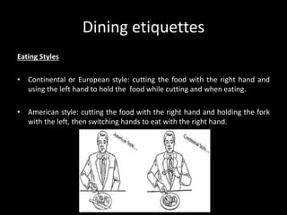 Dining etiquettes
Eating Styles
• Continental or European style: cutting the food with the right hand and
using the left hand to hold the food while cutting and when eating.
• American style: cutting the food with the right hand and holding the fork
with the left, then switching hands to eat with the right hand.
 