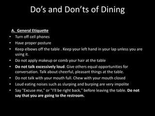 Do’s and Don’ts of Dining
A. General Etiquette
• Turn off cell phones
• Have proper posture
• Keep elbows off the table . Keep your left hand in your lap unless you are
using it.
• Do not apply makeup or comb your hair at the table
• Do not talk excessively loud. Give others equal opportunities for
conversation. Talk about cheerful, pleasant things at the table.
• Do not talk with your mouth full. Chew with your mouth closed
• Loud eating noises such as slurping and burping are very impolite
• Say "Excuse me," or "I'll be right back," before leaving the table. Do not
say that you are going to the restroom.
 