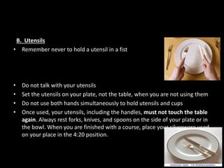 B. Utensils
• Remember never to hold a utensil in a fist
• Do not talk with your utensils
• Set the utensils on your plate, not the table, when you are not using them
• Do not use both hands simultaneously to hold utensils and cups
• Once used, your utensils, including the handles, must not touch the table
again. Always rest forks, knives, and spoons on the side of your plate or in
the bowl. When you are finished with a course, place your silverware used
on your place in the 4:20 position.
 
