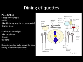 Dining etiquettes
Place Setting
Solids on your left:
•Forks
•Napkin (may also be on your plate)
•Butter plate
Liquids on your right:
•Glasses/Cups
•Knives
•Spoons
Dessert utensils may be above the place
setting or served with dessert.
 