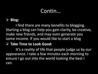  Blog:
I find there are many benefits to blogging.
Starting a blog can help you gain clarity, be creative,
make new friends, and may even generate you
some income. If you would like to start a blog
 Take Time to Look Good:
It’s a reality of life that people judge us by our
appearance. I take a few minutes each morning to
ensure I go out into the world looking the best I
can.
Contin…
 