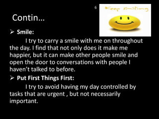  Smile:
I try to carry a smile with me on throughout
the day. I find that not only does it make me
happier, but it can make other people smile and
open the door to conversations with people I
haven’t talked to before.
 Put First Things First:
I try to avoid having my day controlled by
tasks that are urgent , but not necessarily
important.
Contin…
6
 