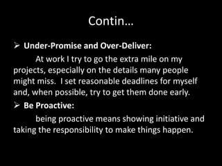 Contin…
 Under-Promise and Over-Deliver:
At work I try to go the extra mile on my
projects, especially on the details many people
might miss. I set reasonable deadlines for myself
and, when possible, try to get them done early.
 Be Proactive:
being proactive means showing initiative and
taking the responsibility to make things happen.
 