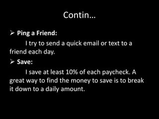 Contin…
 Ping a Friend:
I try to send a quick email or text to a
friend each day.
 Save:
I save at least 10% of each paycheck. A
great way to find the money to save is to break
it down to a daily amount.
 