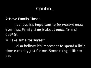 Contin…
Have Family Time:
I believe it’s important to be present most
evenings. Family time is about quantity and
quality.
 Take Time for Myself:
I also believe it’s important to spend a little
time each day just for me. Some things I like to
do.
 