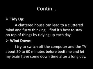 Contin…
 Tidy Up:
A cluttered house can lead to a cluttered
mind and fuzzy thinking. I find it’s best to stay
on top of things by tidying up each day.
 Wind Down:
I try to switch off the computer and the TV
about 30 to 60 minutes before bedtime and let
my brain have some down time after a long day.
 