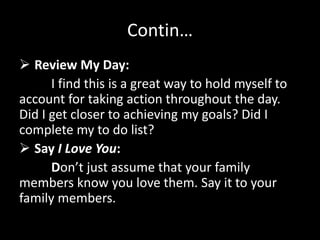 Contin…
 Review My Day:
I find this is a great way to hold myself to
account for taking action throughout the day.
Did I get closer to achieving my goals? Did I
complete my to do list?
 Say I Love You:
Don’t just assume that your family
members know you love them. Say it to your
family members.
 