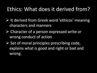 Ethics: What does it derived from?
 It derived from Greek word ‘ethicos’ meaning
characters and manners
 Character of a person expressed write or
wrong conduct of action
 Set of moral principles prescribing code,
explains what is good and right or bad and
wrong.
 