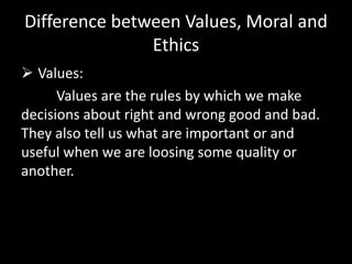 Difference between Values, Moral and
Ethics
 Values:
Values are the rules by which we make
decisions about right and wrong good and bad.
They also tell us what are important or and
useful when we are loosing some quality or
another.
 