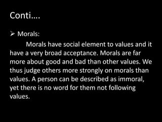 Conti….
 Morals:
Morals have social element to values and it
have a very broad acceptance. Morals are far
more about good and bad than other values. We
thus judge others more strongly on morals than
values. A person can be described as immoral,
yet there is no word for them not following
values.
 