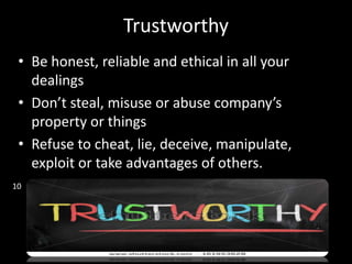 Trustworthy
• Be honest, reliable and ethical in all your
dealings
• Don’t steal, misuse or abuse company’s
property or things
• Refuse to cheat, lie, deceive, manipulate,
exploit or take advantages of others.
10
 