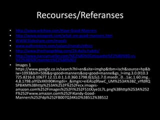 Recourses/Referanses
• http://www.wikihow.com/Have-Good-Manners
• http://www.wisegeek.com/what-are-good-manners.htm
• WWW.Slideshare.com/morals
• www.authorstrem.com/values/morals/ethics
• http://www.thechangeblog.com/24-daily-habits/
• http://www.nancymueller.com/%E2%80%9Cetiquette%E2%80%9D-vs-
%E2%80%9Cmanners%E2%80%9D/
• Images 1
https://www.google.co.in/search?hl=en&site=imghp&tbm=isch&source=hp&b
iw=1093&bih=506&q=good+manners&oq=good+manne&gs_l=img.3.0.0l10.3
725.8216.0.10677.12.11.0.1.1.0.360.1798.0j1j5j1.7.0.msedr...0...1ac.1.60.img..
4.8.1798.olYlZeXKh90#imgdii=_&imgrc=eiEALq9fawC_UM%253A%3BZ_vYfdRQ
SP8iKM%3Bhttp%253A%252F%252Fecx.images-
amazon.com%252Fimages%252FI%252F51tXJye1L7L.png%3Bhttp%253A%252
F%252Fwww.amazon.com%252FiKandy-Good-
Manners%252Fdp%252FB007Q34KLO%3B512%3B512
 