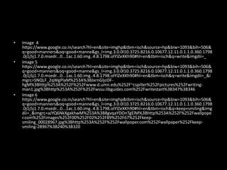 • Image 4
https://www.google.co.in/search?hl=en&site=imghp&tbm=isch&source=hp&biw=1093&bih=506&
q=good+manners&oq=good+manne&gs_l=img.3.0.0l10.3725.8216.0.10677.12.11.0.1.1.0.360.1798
.0j1j5j1.7.0.msedr...0...1ac.1.60.img..4.8.1798.olYlZeXKh90#hl=en&tbm=isch&q=write&imgdii=_
• Image 5
https://www.google.co.in/search?hl=en&site=imghp&tbm=isch&source=hp&biw=1093&bih=506&
q=good+manners&oq=good+manne&gs_l=img.3.0.0l10.3725.8216.0.10677.12.11.0.1.1.0.360.1798
.0j1j5j1.7.0.msedr...0...1ac.1.60.img..4.8.1798.olYlZeXKh90#hl=en&tbm=isch&q=write&imgdii=_&i
mgrc=SNQLF_2qWgPlaM%253A%3BJxrnGljcOF-
hgM%3Bhttp%253A%252F%252Fwww.d.umn.edu%252F~cspiller%252Fpictures%252Fwriting-
man1.jpg%3Bhttp%253A%252F%252Fwssu.libguides.com%252Fwritestart%3B347%3B346
• Image 6
https://www.google.co.in/search?hl=en&site=imghp&tbm=isch&source=hp&biw=1093&bih=506&
q=good+manners&oq=good+manne&gs_l=img.3.0.0l10.3725.8216.0.10677.12.11.0.1.1.0.360.1798
.0j1j5j1.7.0.msedr...0...1ac.1.60.img..4.8.1798.olYlZeXKh90#hl=en&tbm=isch&q=keep+smiling&img
dii=_&imgrc=aJYQ6NkXgakhwM%253A%3B8gvqaYDOnTgElM%3Bhttp%253A%252F%252Fwallpope
r.com%252Fimages%252F00%252F02%252F89%252F67%252Fkeep-
smiling_00028967.jpg%3Bhttp%253A%252F%252Fwallpoper.com%252Fwallpaper%252Fkeep-
smiling-28967%3B240%3B320
 