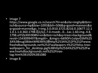 • Image 7
https://www.google.co.in/search?hl=en&site=imghp&tbm=
isch&source=hp&biw=1093&bih=506&q=good+manners&o
q=good+manne&gs_l=img.3.0.0l10.3725.8216.0.10677.12.1
1.0.1.1.0.360.1798.0j1j5j1.7.0.msedr...0...1ac.1.60.img..4.8.
1798.olYlZeXKh90#hl=en&tbm=isch&q=trees+background&
revid=1543099497&imgdii=_&imgrc=b69DFn1olpvGSM%25
3A%3Bnug58ldetWREIM%3Bhttp%253A%252F%252Fwww.
freehdbackgrounds.net%252Fwallpapers-t%252Fbliss-tree-
wallpapers_for_desktop.jpg%3Bhttp%253A%252F%252Fw
ww.freehdbackgrounds.net%252Ftree-
tag.htm%3B1920%3B1080
• Image 8
 
