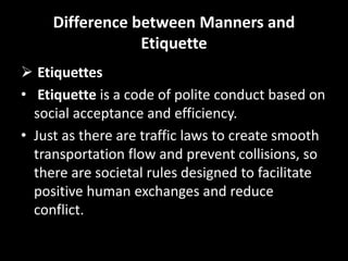 Difference between Manners and
Etiquette
 Etiquettes
• Etiquette is a code of polite conduct based on
social acceptance and efficiency.
• Just as there are traffic laws to create smooth
transportation flow and prevent collisions, so
there are societal rules designed to facilitate
positive human exchanges and reduce
conflict.
 