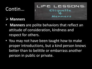 Contin…
 Manners
• Manners are polite behaviors that reflect an
attitude of consideration, kindness and
respect for others.
• You may not have been taught how to make
proper introductions, but a kind person knows
better than to belittle or embarrass another
person in public or private.
2
 
