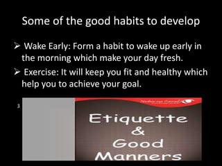 Some of the good habits to develop
 Wake Early: Form a habit to wake up early in
the morning which make your day fresh.
 Exercise: It will keep you fit and healthy which
help you to achieve your goal.
3
 