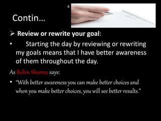  Review or rewrite your goal:
• Starting the day by reviewing or rewriting
my goals means that I have better awareness
of them throughout the day.
As Robin Sharma says:
• “With better awareness you can make better choices and
when you make better choices, you will see better results.”
Contin…
4
 